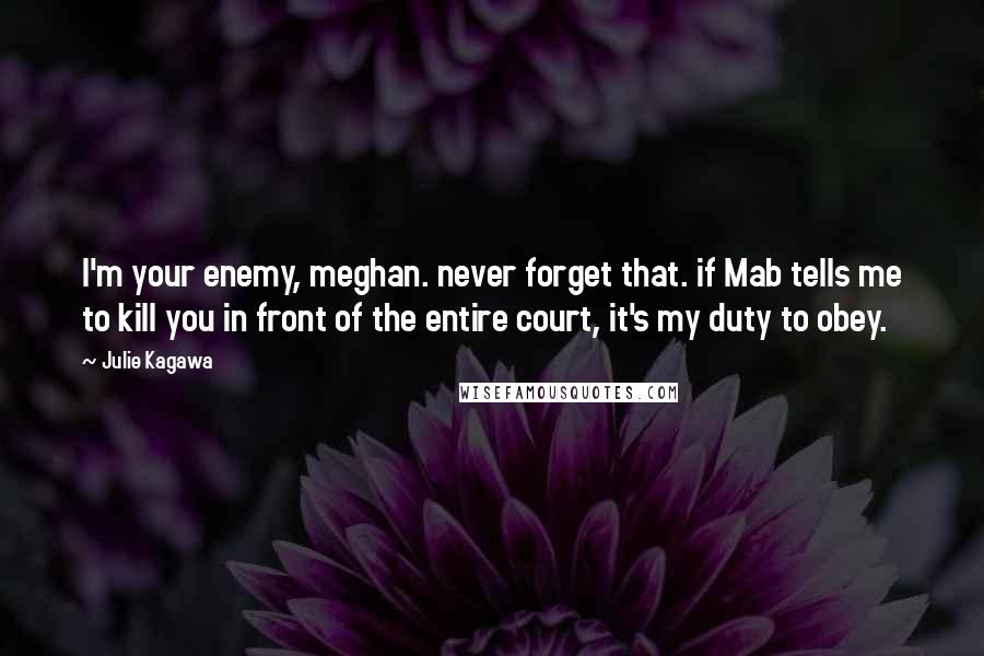 Julie Kagawa Quotes: I'm your enemy, meghan. never forget that. if Mab tells me to kill you in front of the entire court, it's my duty to obey.