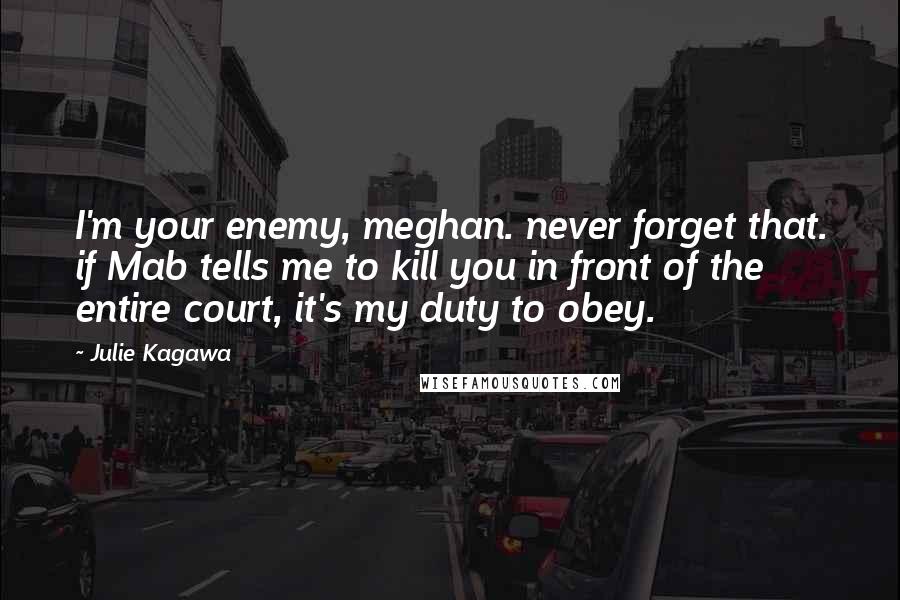 Julie Kagawa Quotes: I'm your enemy, meghan. never forget that. if Mab tells me to kill you in front of the entire court, it's my duty to obey.