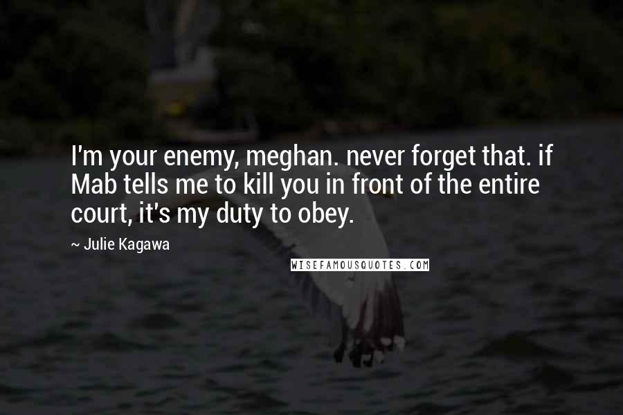 Julie Kagawa Quotes: I'm your enemy, meghan. never forget that. if Mab tells me to kill you in front of the entire court, it's my duty to obey.