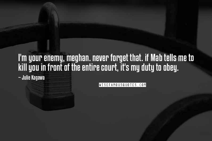 Julie Kagawa Quotes: I'm your enemy, meghan. never forget that. if Mab tells me to kill you in front of the entire court, it's my duty to obey.