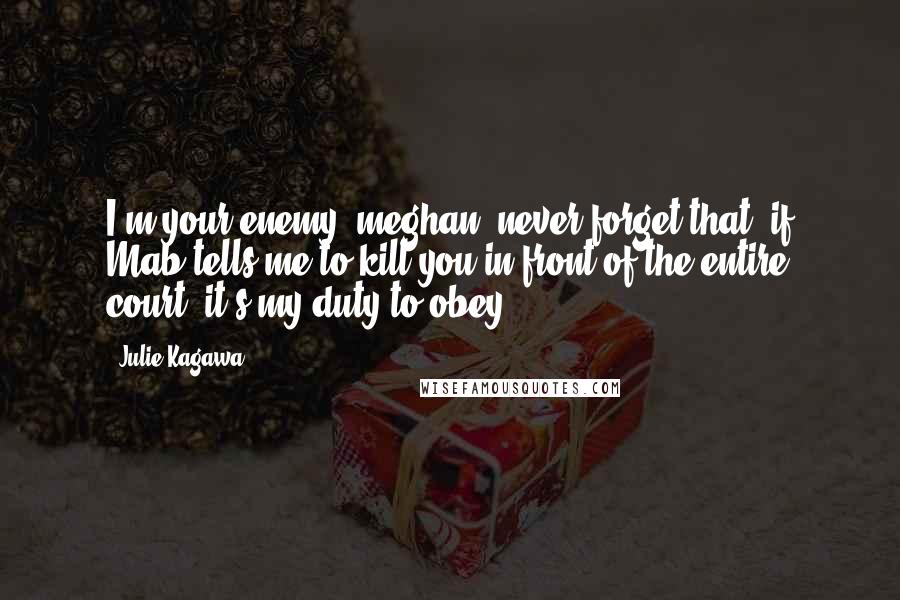 Julie Kagawa Quotes: I'm your enemy, meghan. never forget that. if Mab tells me to kill you in front of the entire court, it's my duty to obey.