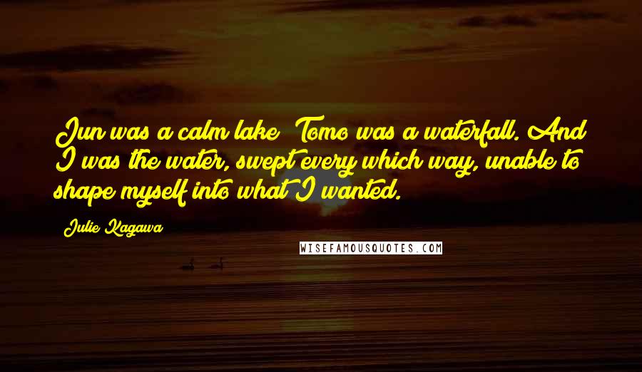 Julie Kagawa Quotes: Jun was a calm lake; Tomo was a waterfall. And I was the water, swept every which way, unable to shape myself into what I wanted.