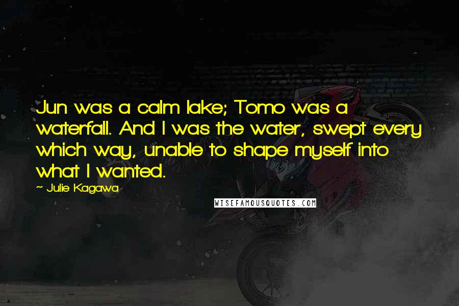 Julie Kagawa Quotes: Jun was a calm lake; Tomo was a waterfall. And I was the water, swept every which way, unable to shape myself into what I wanted.