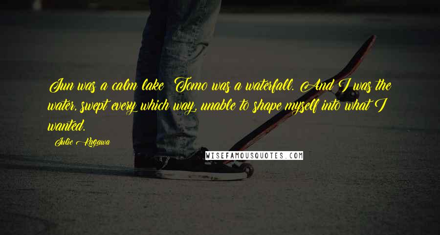 Julie Kagawa Quotes: Jun was a calm lake; Tomo was a waterfall. And I was the water, swept every which way, unable to shape myself into what I wanted.