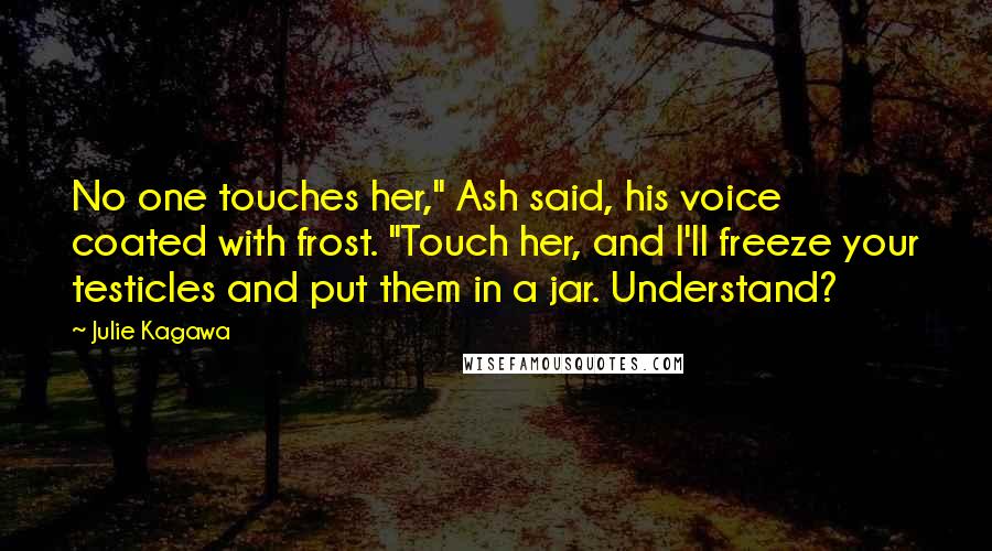 Julie Kagawa Quotes: No one touches her," Ash said, his voice coated with frost. "Touch her, and I'll freeze your testicles and put them in a jar. Understand?