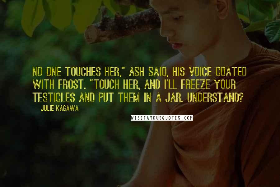 Julie Kagawa Quotes: No one touches her," Ash said, his voice coated with frost. "Touch her, and I'll freeze your testicles and put them in a jar. Understand?