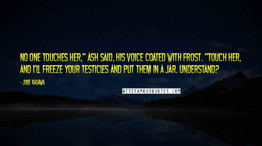 Julie Kagawa Quotes: No one touches her," Ash said, his voice coated with frost. "Touch her, and I'll freeze your testicles and put them in a jar. Understand?