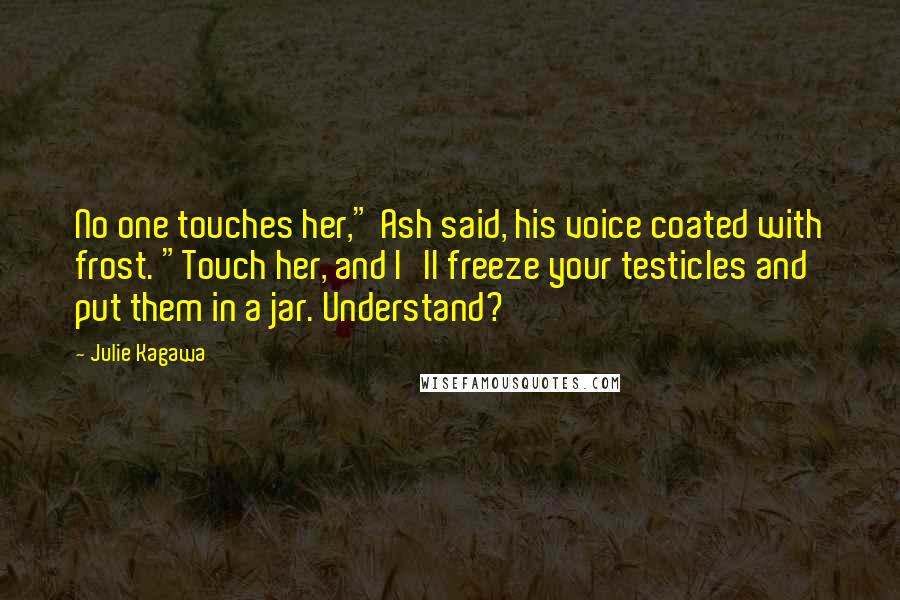 Julie Kagawa Quotes: No one touches her," Ash said, his voice coated with frost. "Touch her, and I'll freeze your testicles and put them in a jar. Understand?