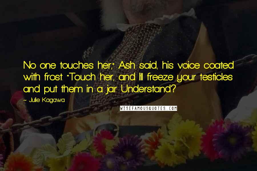 Julie Kagawa Quotes: No one touches her," Ash said, his voice coated with frost. "Touch her, and I'll freeze your testicles and put them in a jar. Understand?