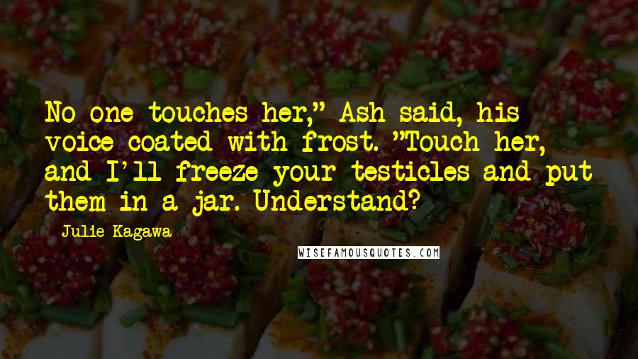 Julie Kagawa Quotes: No one touches her," Ash said, his voice coated with frost. "Touch her, and I'll freeze your testicles and put them in a jar. Understand?