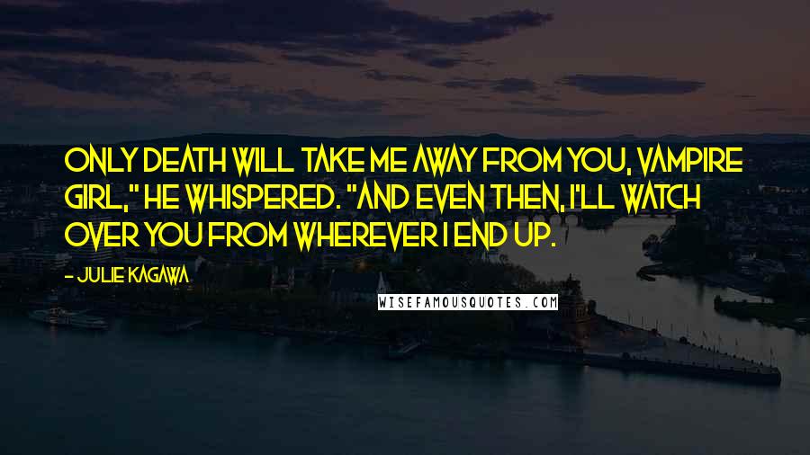 Julie Kagawa Quotes: Only death will take me away from you, vampire girl," he whispered. "And even then, I'll watch over you from wherever I end up.