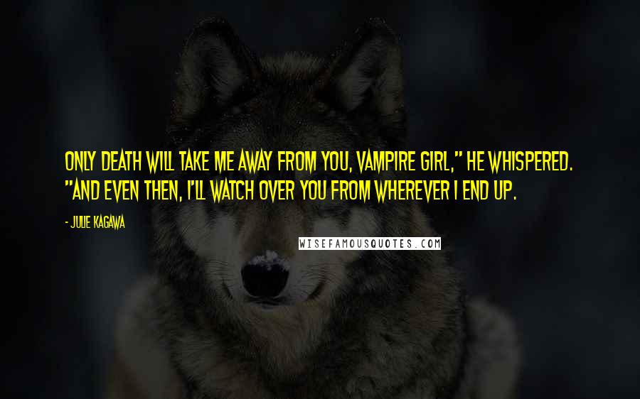 Julie Kagawa Quotes: Only death will take me away from you, vampire girl," he whispered. "And even then, I'll watch over you from wherever I end up.