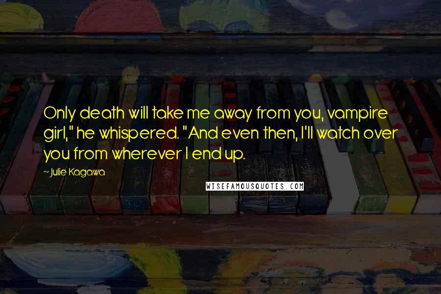 Julie Kagawa Quotes: Only death will take me away from you, vampire girl," he whispered. "And even then, I'll watch over you from wherever I end up.