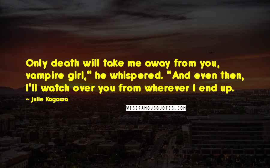 Julie Kagawa Quotes: Only death will take me away from you, vampire girl," he whispered. "And even then, I'll watch over you from wherever I end up.