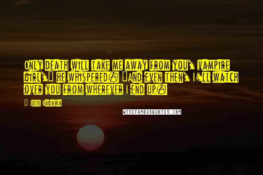 Julie Kagawa Quotes: Only death will take me away from you, vampire girl," he whispered. "And even then, I'll watch over you from wherever I end up.