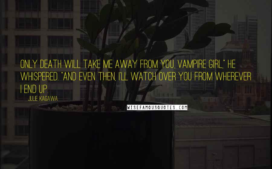 Julie Kagawa Quotes: Only death will take me away from you, vampire girl," he whispered. "And even then, I'll watch over you from wherever I end up.