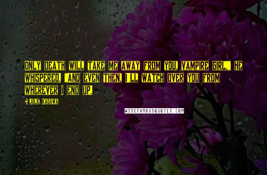 Julie Kagawa Quotes: Only death will take me away from you, vampire girl," he whispered. "And even then, I'll watch over you from wherever I end up.