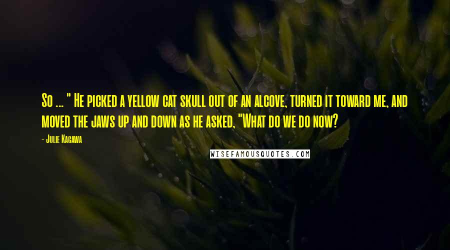 Julie Kagawa Quotes: So ... " He picked a yellow cat skull out of an alcove, turned it toward me, and moved the jaws up and down as he asked, "What do we do now?