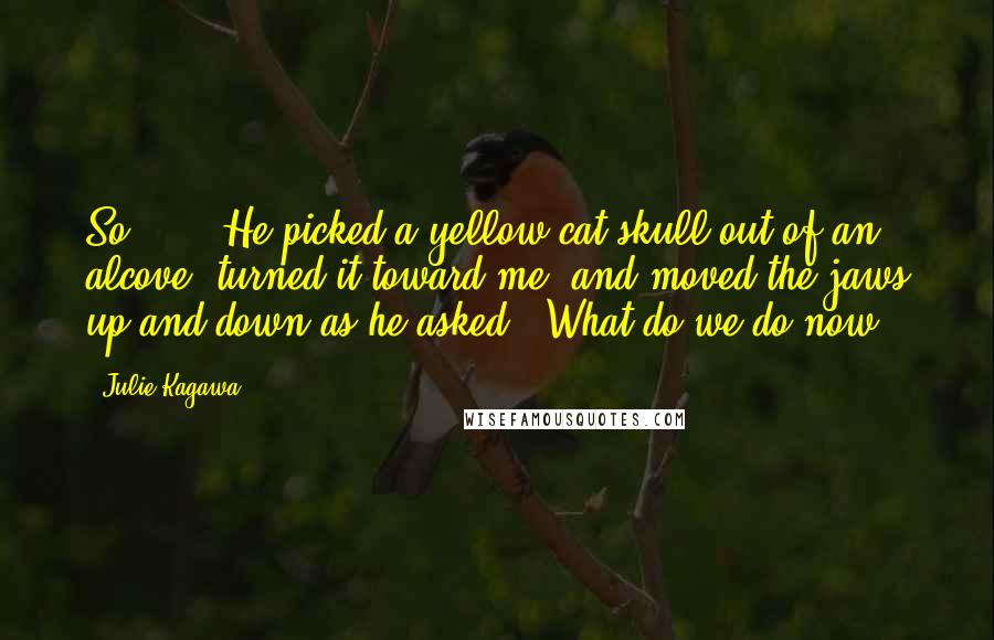 Julie Kagawa Quotes: So ... " He picked a yellow cat skull out of an alcove, turned it toward me, and moved the jaws up and down as he asked, "What do we do now?