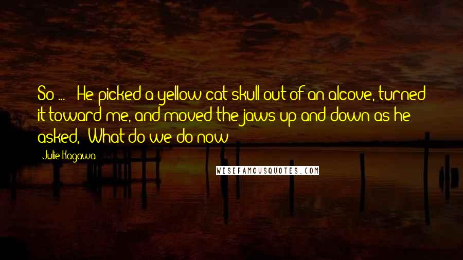 Julie Kagawa Quotes: So ... " He picked a yellow cat skull out of an alcove, turned it toward me, and moved the jaws up and down as he asked, "What do we do now?