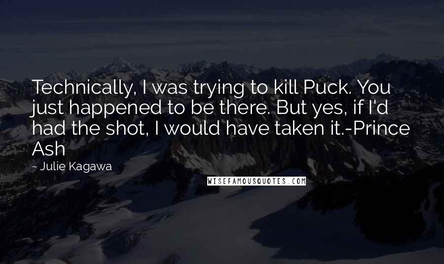 Julie Kagawa Quotes: Technically, I was trying to kill Puck. You just happened to be there. But yes, if I'd had the shot, I would have taken it.-Prince Ash
