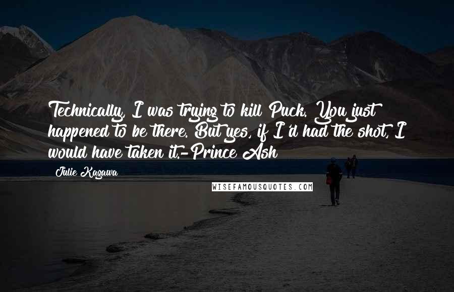 Julie Kagawa Quotes: Technically, I was trying to kill Puck. You just happened to be there. But yes, if I'd had the shot, I would have taken it.-Prince Ash