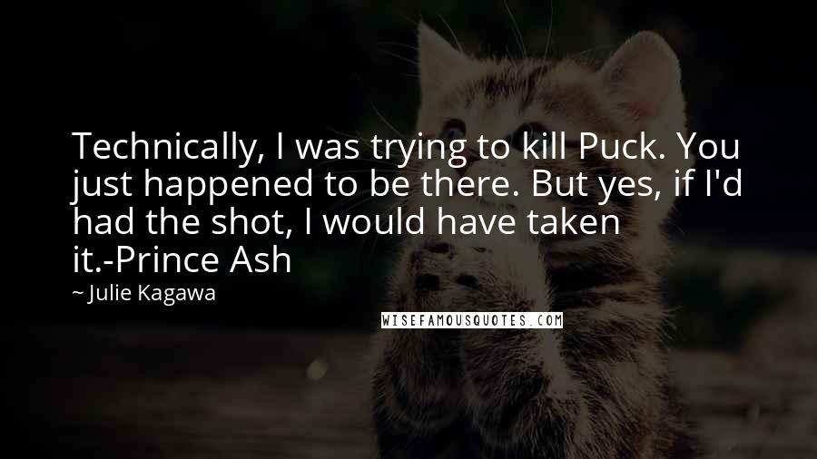 Julie Kagawa Quotes: Technically, I was trying to kill Puck. You just happened to be there. But yes, if I'd had the shot, I would have taken it.-Prince Ash