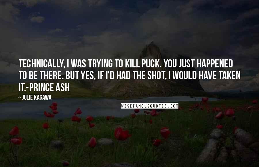 Julie Kagawa Quotes: Technically, I was trying to kill Puck. You just happened to be there. But yes, if I'd had the shot, I would have taken it.-Prince Ash