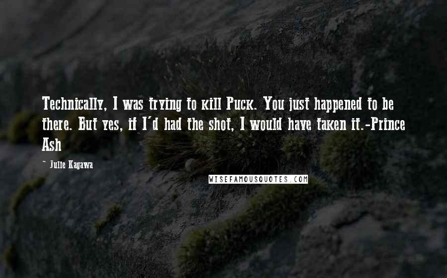 Julie Kagawa Quotes: Technically, I was trying to kill Puck. You just happened to be there. But yes, if I'd had the shot, I would have taken it.-Prince Ash