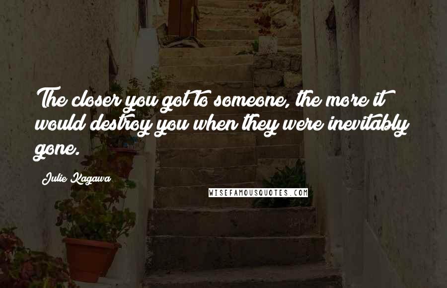 Julie Kagawa Quotes: The closer you got to someone, the more it would destroy you when they were inevitably gone.