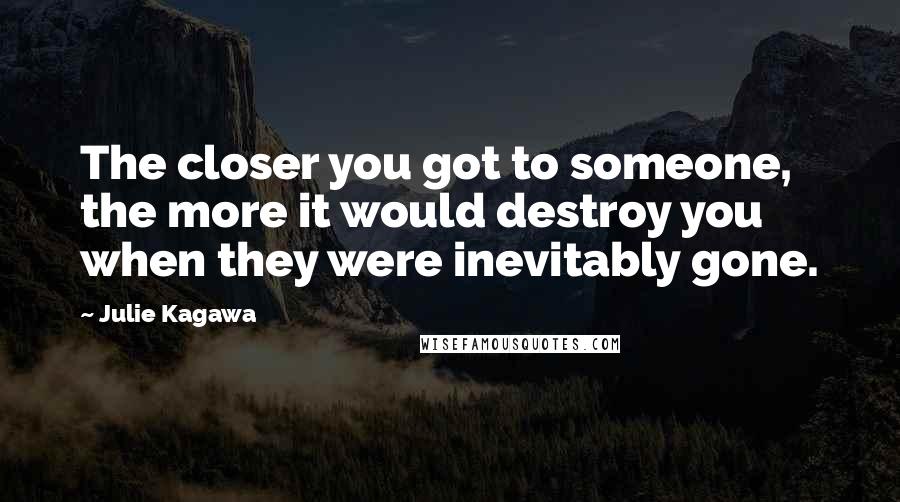 Julie Kagawa Quotes: The closer you got to someone, the more it would destroy you when they were inevitably gone.