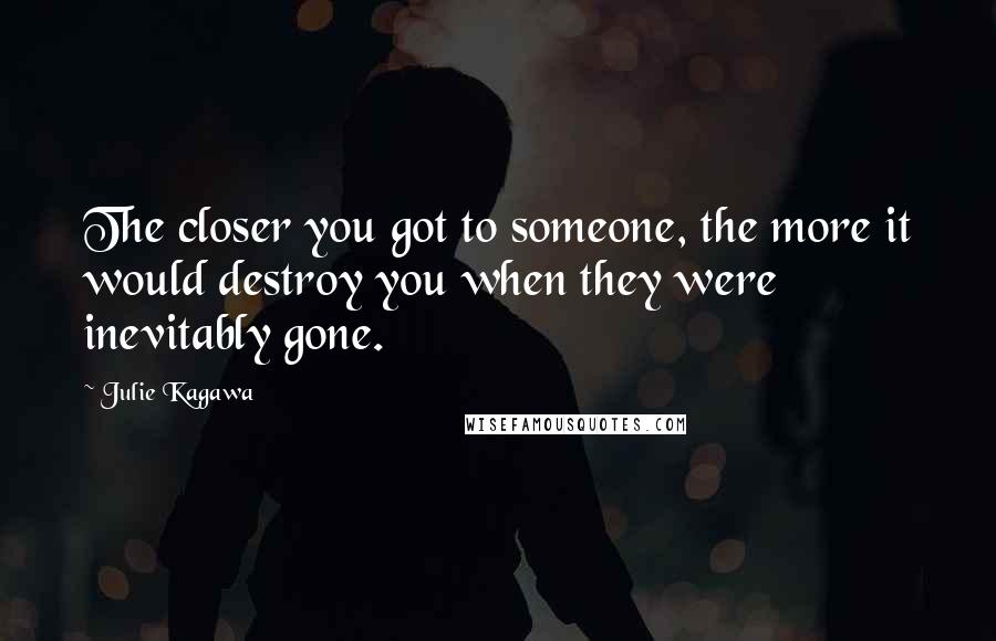 Julie Kagawa Quotes: The closer you got to someone, the more it would destroy you when they were inevitably gone.