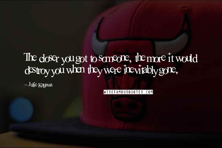 Julie Kagawa Quotes: The closer you got to someone, the more it would destroy you when they were inevitably gone.