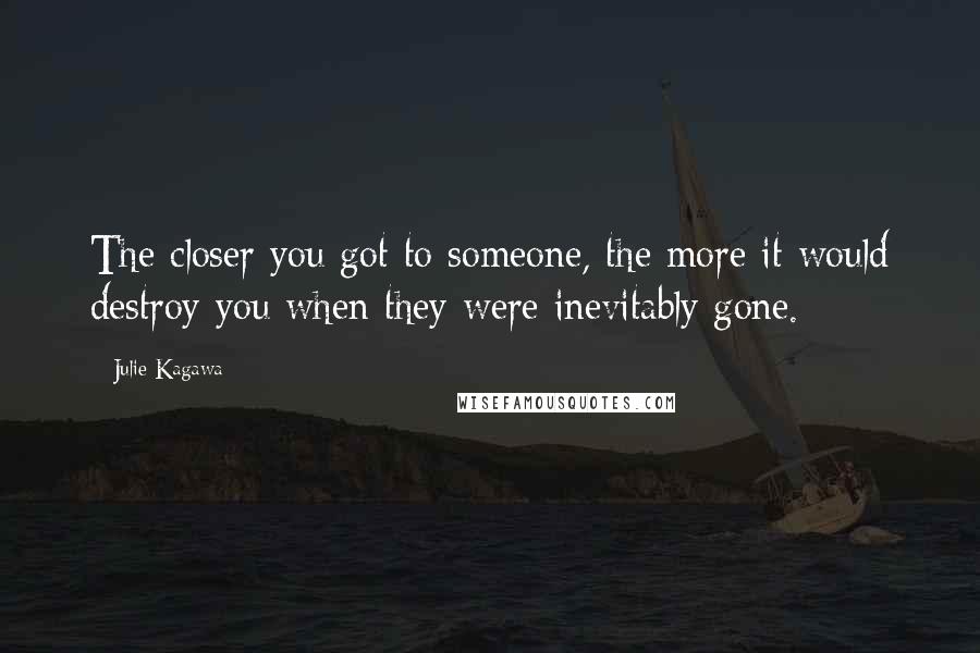 Julie Kagawa Quotes: The closer you got to someone, the more it would destroy you when they were inevitably gone.