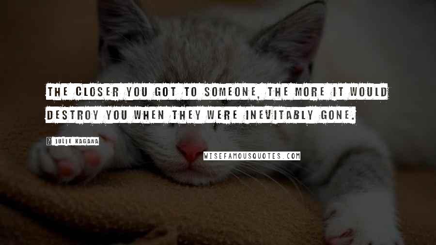 Julie Kagawa Quotes: The closer you got to someone, the more it would destroy you when they were inevitably gone.