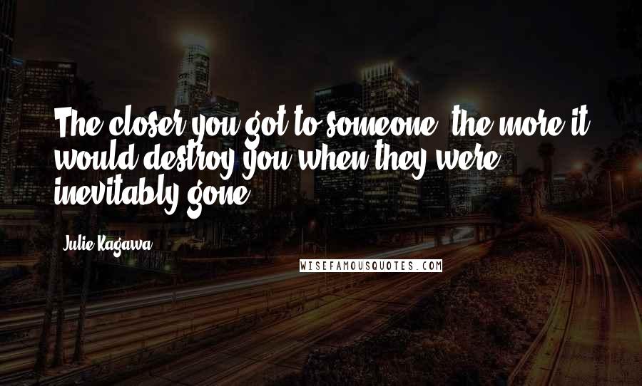 Julie Kagawa Quotes: The closer you got to someone, the more it would destroy you when they were inevitably gone.