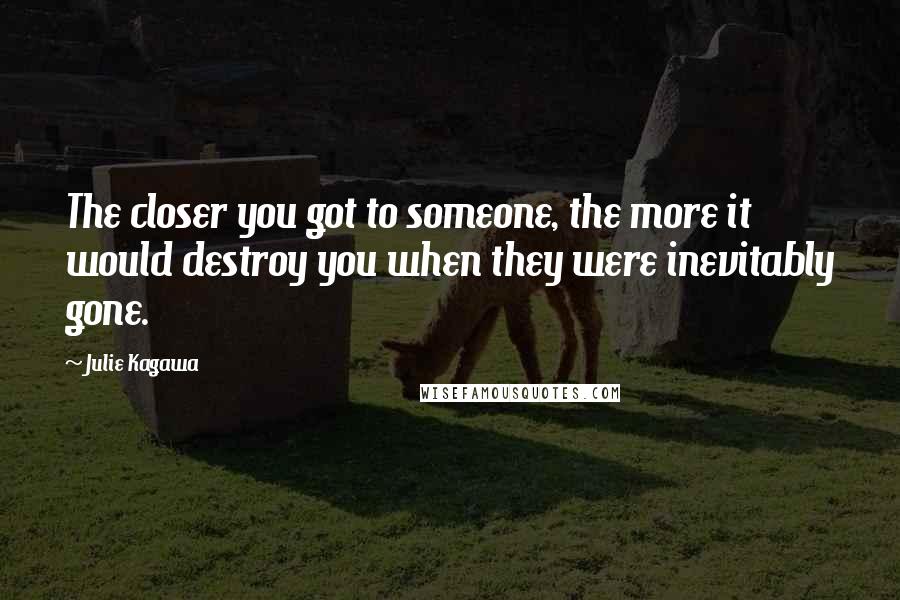 Julie Kagawa Quotes: The closer you got to someone, the more it would destroy you when they were inevitably gone.