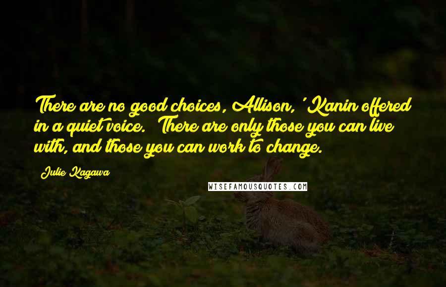 Julie Kagawa Quotes: There are no good choices, Allison,' Kanin offered in a quiet voice. 'There are only those you can live with, and those you can work to change.