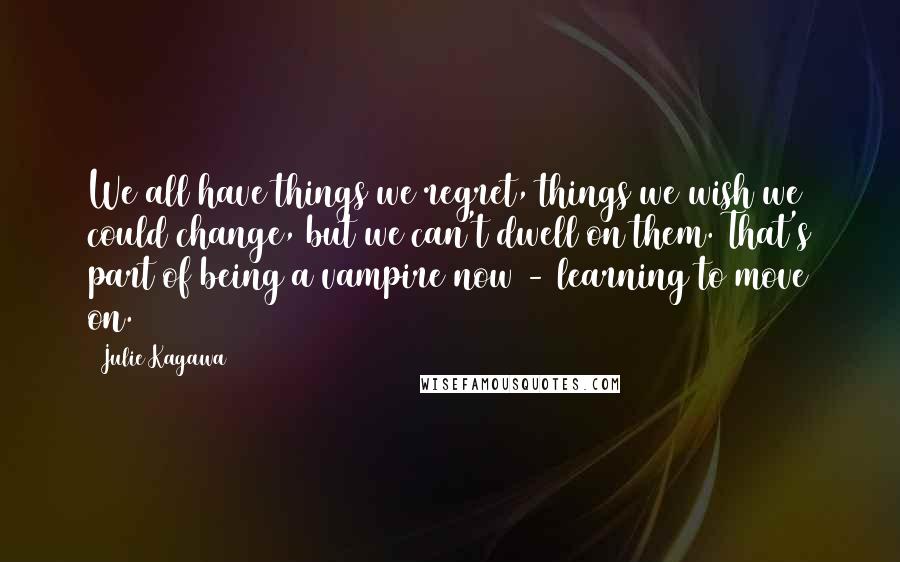 Julie Kagawa Quotes: We all have things we regret, things we wish we could change, but we can't dwell on them. That's part of being a vampire now - learning to move on.