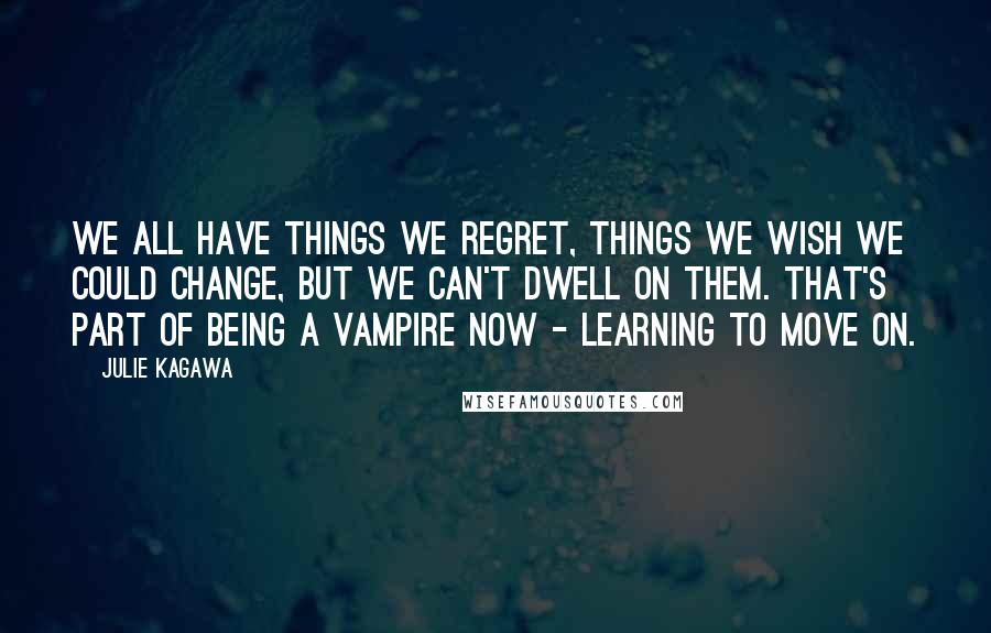 Julie Kagawa Quotes: We all have things we regret, things we wish we could change, but we can't dwell on them. That's part of being a vampire now - learning to move on.