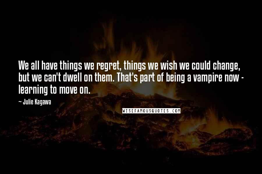 Julie Kagawa Quotes: We all have things we regret, things we wish we could change, but we can't dwell on them. That's part of being a vampire now - learning to move on.