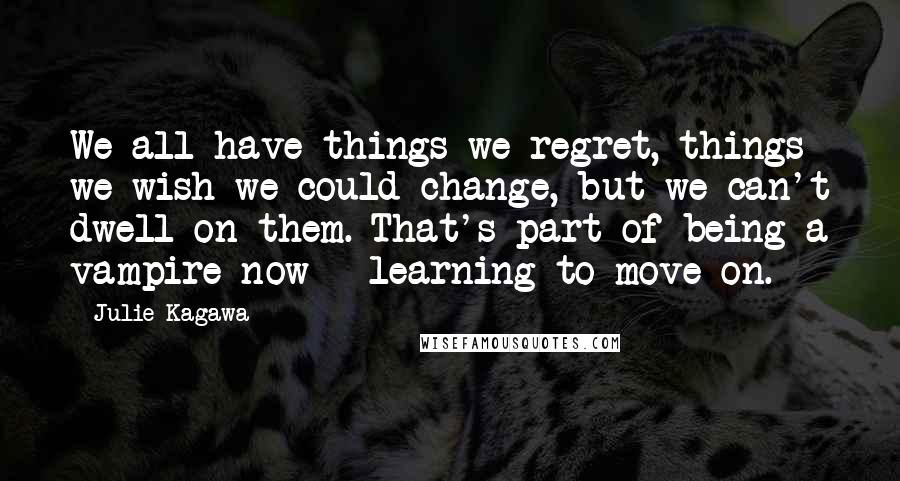 Julie Kagawa Quotes: We all have things we regret, things we wish we could change, but we can't dwell on them. That's part of being a vampire now - learning to move on.
