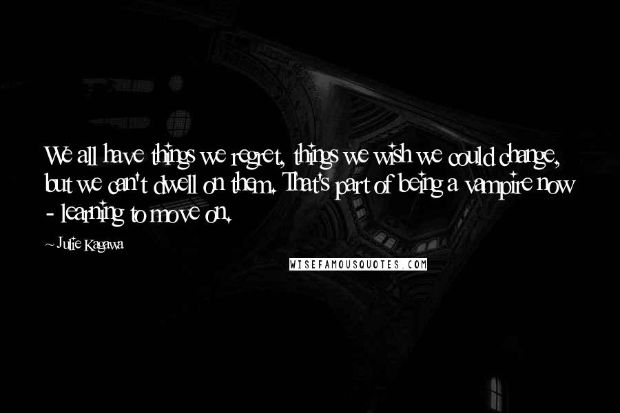 Julie Kagawa Quotes: We all have things we regret, things we wish we could change, but we can't dwell on them. That's part of being a vampire now - learning to move on.