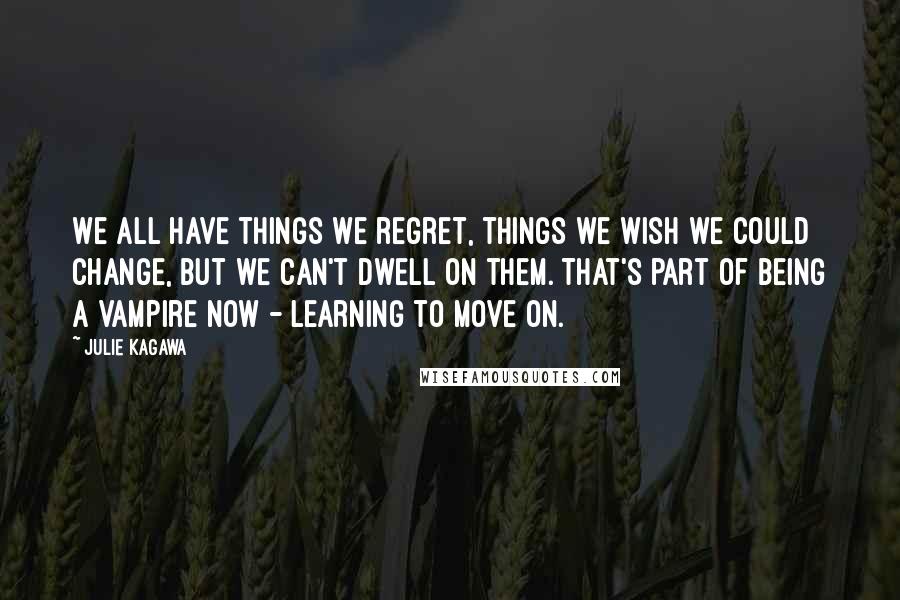 Julie Kagawa Quotes: We all have things we regret, things we wish we could change, but we can't dwell on them. That's part of being a vampire now - learning to move on.