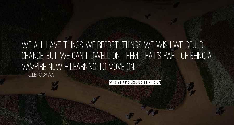 Julie Kagawa Quotes: We all have things we regret, things we wish we could change, but we can't dwell on them. That's part of being a vampire now - learning to move on.