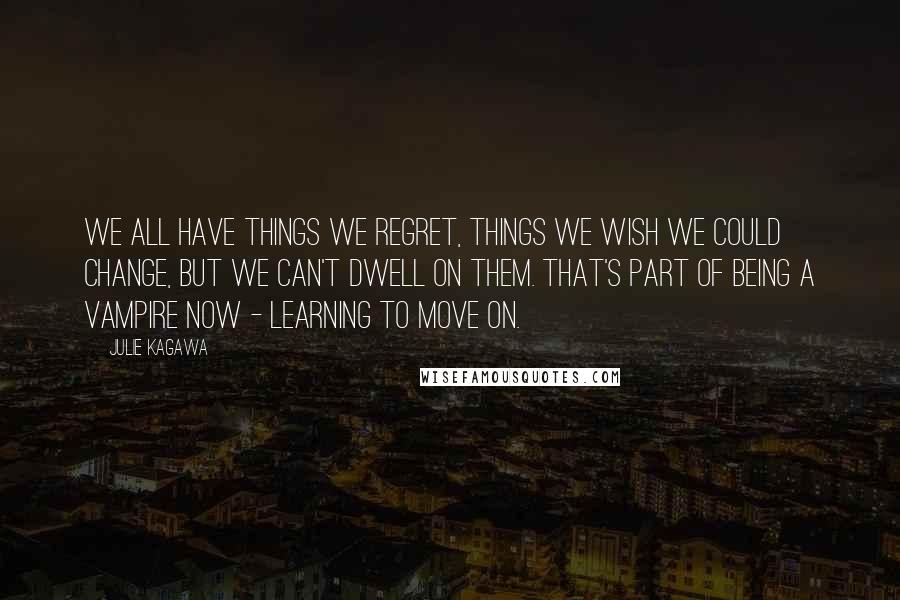 Julie Kagawa Quotes: We all have things we regret, things we wish we could change, but we can't dwell on them. That's part of being a vampire now - learning to move on.