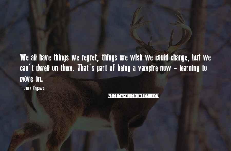 Julie Kagawa Quotes: We all have things we regret, things we wish we could change, but we can't dwell on them. That's part of being a vampire now - learning to move on.