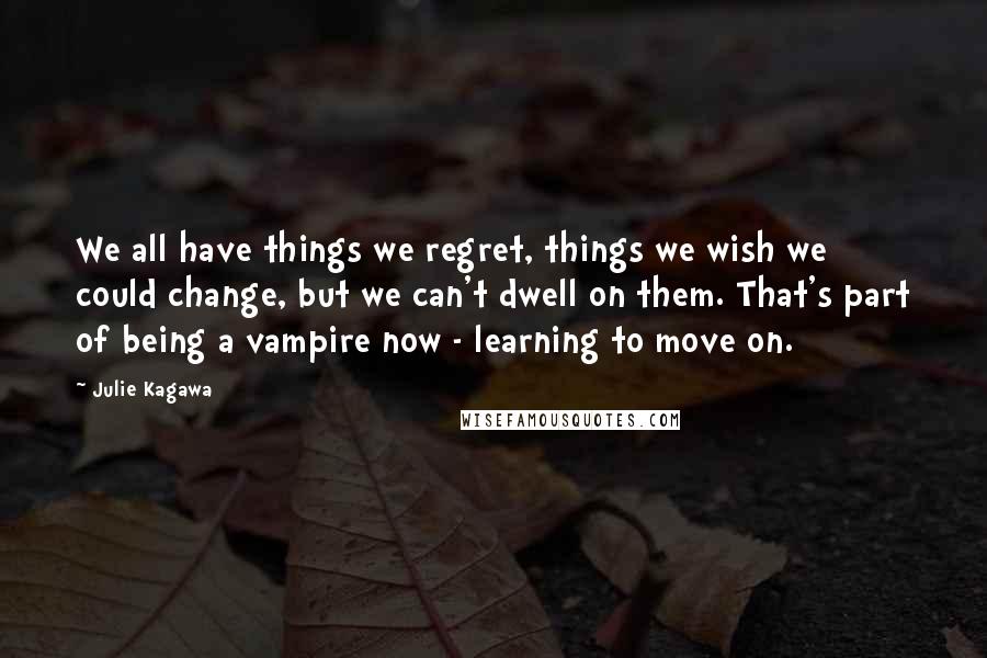 Julie Kagawa Quotes: We all have things we regret, things we wish we could change, but we can't dwell on them. That's part of being a vampire now - learning to move on.