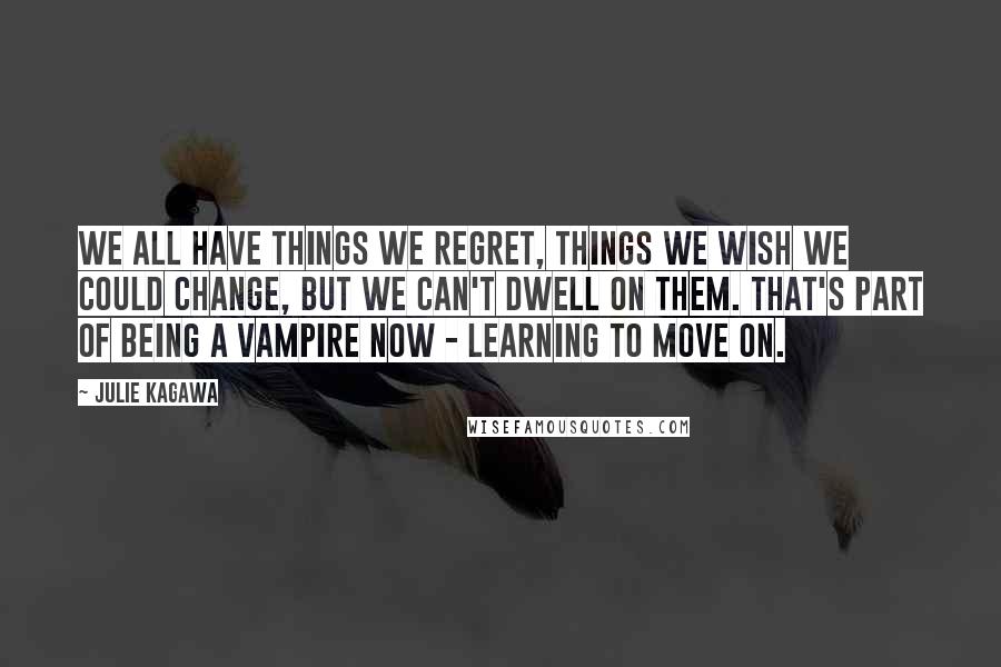 Julie Kagawa Quotes: We all have things we regret, things we wish we could change, but we can't dwell on them. That's part of being a vampire now - learning to move on.