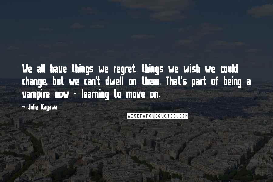 Julie Kagawa Quotes: We all have things we regret, things we wish we could change, but we can't dwell on them. That's part of being a vampire now - learning to move on.